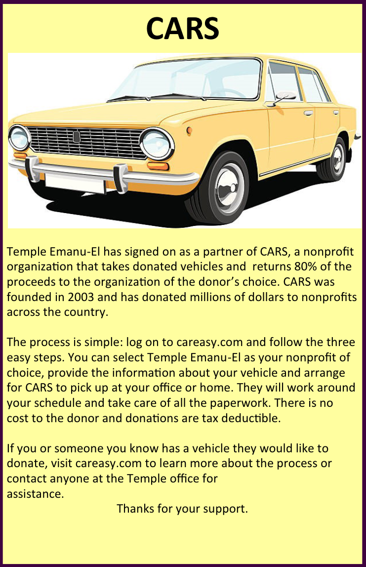 Temple Emanu-El has signed on as a partner of CARS, a nonprofit organization that takes donated vehicles and returns 80% of the proceeds to the organization of the donor’s choice. CARS was founded in 2003 and has donated millions of dollars to nonprofits across the country.The process is simple: log on to careasy.com and follow the three easy steps. You can select Temple Emanu-El as your nonprofit of choice, provide the information about your vehicle and arrange for CARS to pick up at your office or home. They will work around your schedule and take care of all the paperwork. There is no cost to the donor and donations are tax deductible.If you or someone you know has a vehicle they would like to donate, visit careasy.com to learn more about the process or contact anyone at the Temple office forassistance.Thanks for your support.