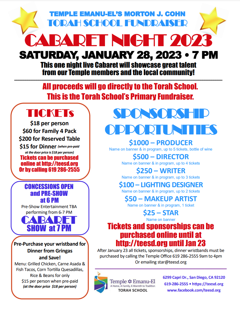 TEMPLE EMANU-EL’S MORTON J. COHN TORAH SCHOOL FUNDRAISER CABARET NIGHT 2023 SATURDAY, JANUARY 28, 2023 • 7 PM This one night live Cabaret will showcase great talent from our Temple members and the local community! SPONSORSHIP OPPORTUNITIES $1000 – PRODUCER Name on banner & in program, up to 5 tickets, bottle of wine $500 – DIRECTOR Name on banner & in program, up to 4 tickets $250 – WRITER Name on banner & in program, up to 3 tickets $100 – LIGHTING DESIGNER Name on banner & in program, up to 2 tickets $50 – MAKEUP ARTIST Name on banner & in program, 1 ticket $25 – STAR Name on banner Tickets and sponsorships can be purchased online until at http://teesd.org until Jan 23 After January 23 all tickets, sponsorships, dinner wristbands must be purchased by calling the Temple Office 619 286-2555 9am to 4pm Or emailing star@teesd.org 6299 Capri Dr., San Diego, CA 92120 619-286-2555 • https://teesd.org www.facebook.com/teesd.org TICKETs $18 per person $60 for Family 4 Pack $200 for Reserved Table $15 for Dinner (when pre-paid at the door price is $18 per person) Tickets can be purchased online at http://teesd.org Or by calling 619 286-2555 All proceeds will go directly to the Torah School. This is the Torah School’s Primary Fundraiser. CONCESSIONS OPEN and PRE-SHOW at 6 PM Pre-Show Entertainment TBA performing from 6-7 PM CABARET SHOW at 7 PM Pre-Purchase your wristband for Dinner from Gringas and Save! Menu: Grilled Chicken, Carne Asada & Fish Tacos, Corn Tortilla Quesadillas, Rice & Beans for only $15 per person when pre-paid (at the door price $18 per person)